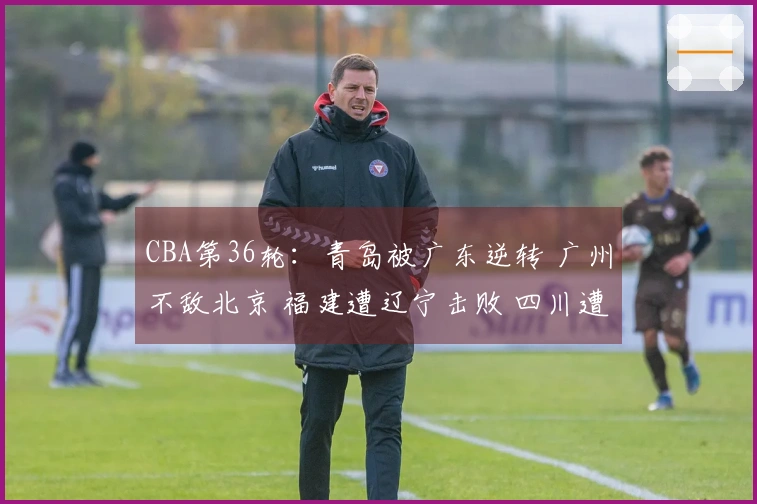 CBA第36轮：青岛被广东逆转 广州不敌北京 福建遭辽宁击败 四川遭遇36连败