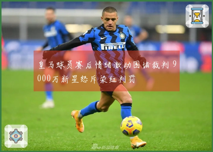 皇马球员赛后情绪激动围堵裁判 9000万新星怒斥染红判罚