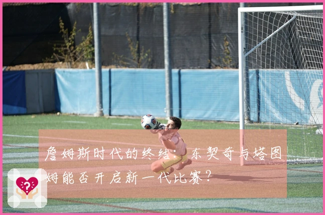 詹姆斯时代的终结：东契奇与塔图姆能否开启新一代比赛？