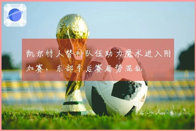 凯尔特人替补队伍助力魔术进入附加赛，东部季后赛局势混乱