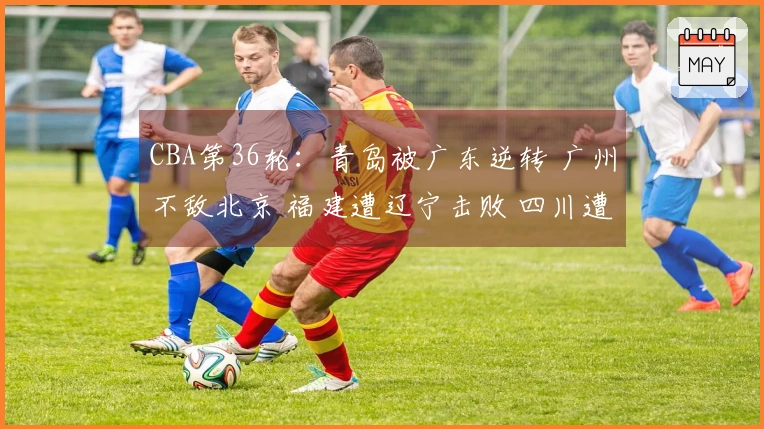 CBA第36轮：青岛被广东逆转 广州不敌北京 福建遭辽宁击败 四川遭遇36连败