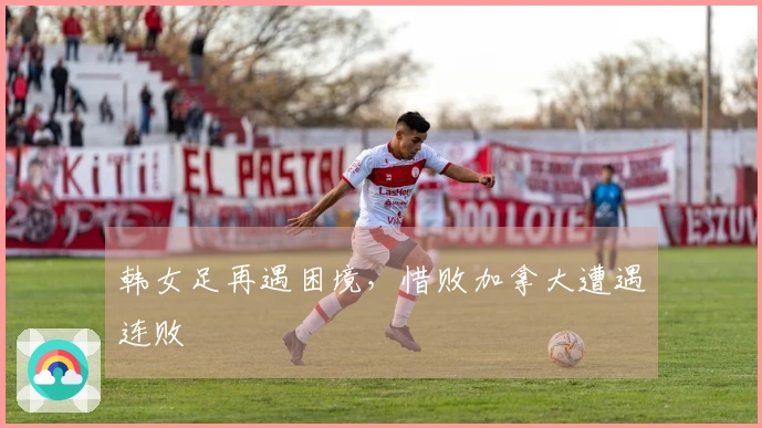 韩女足再遇困境，惜败加拿大遭遇连败