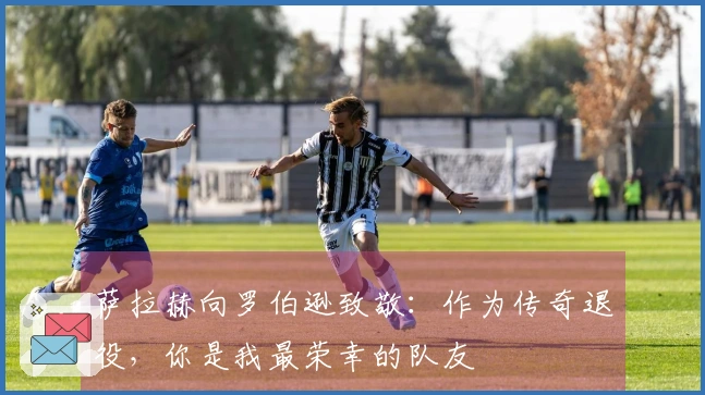萨拉赫向罗伯逊致敬：作为传奇退役，你是我最荣幸的队友