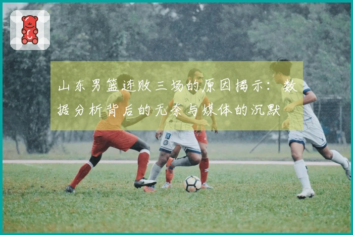 山东男篮连败三场的原因揭示：数据分析背后的无奈与媒体的沉默