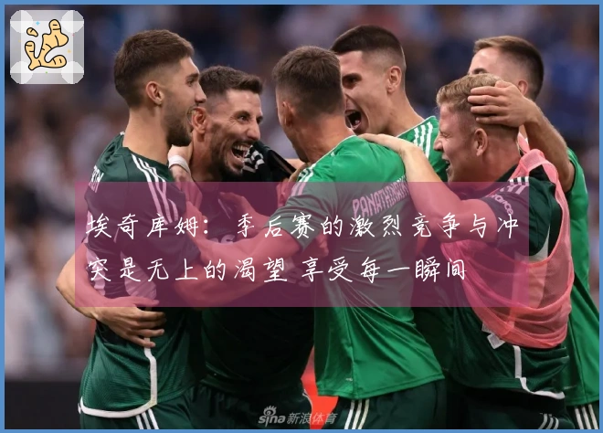 埃奇库姆：季后赛的激烈竞争与冲突是无上的渴望 享受每一瞬间