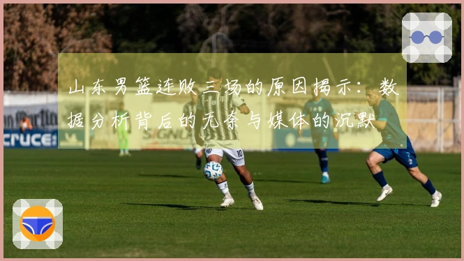 山东男篮连败三场的原因揭示：数据分析背后的无奈与媒体的沉默