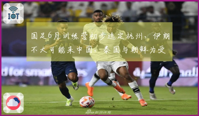 国足6月训练营初步选定杭州，伊朗不大可能来中国，泰国与朝鲜为受邀国家