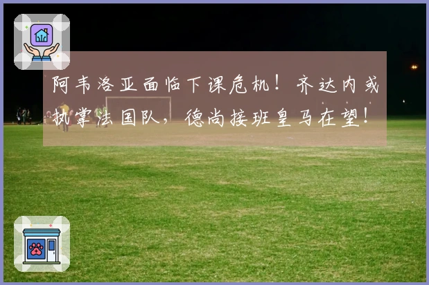 阿韦洛亚面临下课危机！齐达内或执掌法国队，德尚接班皇马在望！