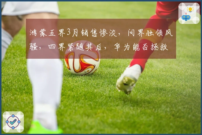 鸿蒙五界3月销售惨淡，问界独领风骚，四界紧随其后，华为能否拯救二线汽车品牌？