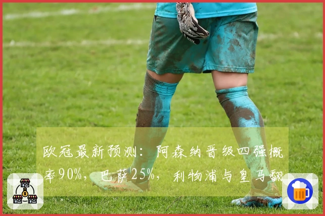 欧冠最新预测：阿森纳晋级四强概率90%，巴萨25%，利物浦与皇马翻盘机会仅10%
