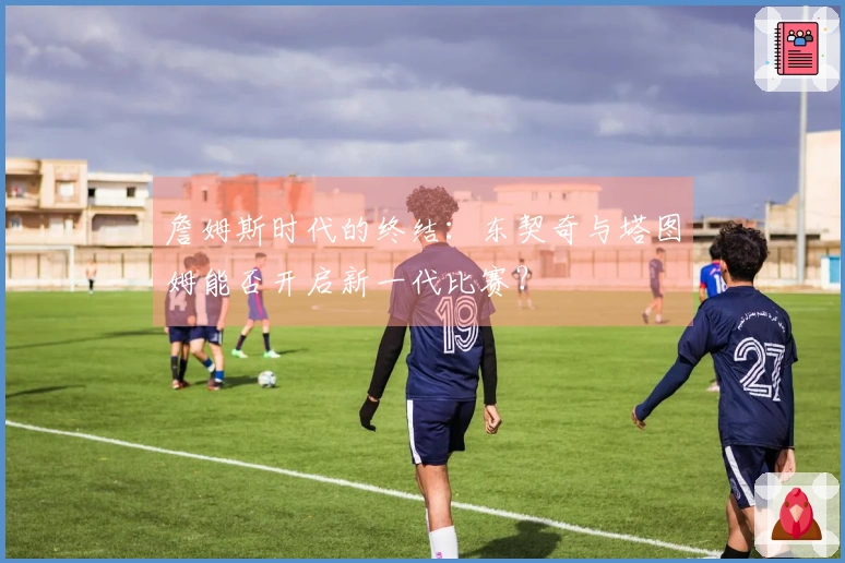 詹姆斯时代的终结：东契奇与塔图姆能否开启新一代比赛？