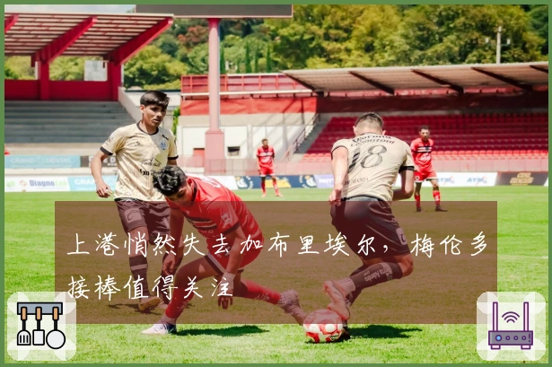 上港悄然失去加布里埃尔，梅伦多接棒值得关注