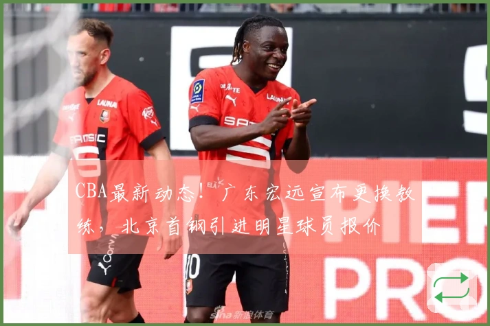 CBA最新动态！广东宏远宣布更换教练，北京首钢引进明星球员报价