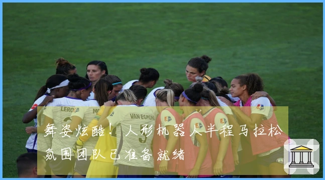 舞姿炫酷！人形机器人半程马拉松氛围团队已准备就绪