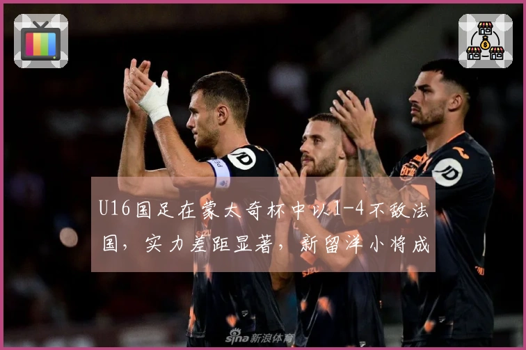 U16国足在蒙太奇杯中以1-4不敌法国，实力差距显著，新留洋小将成为场上核心。