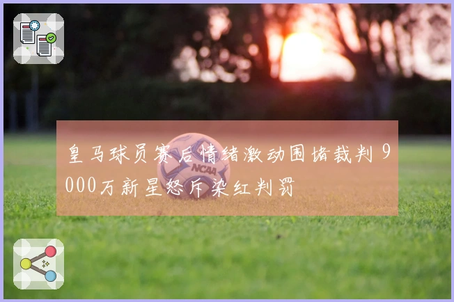 皇马球员赛后情绪激动围堵裁判 9000万新星怒斥染红判罚