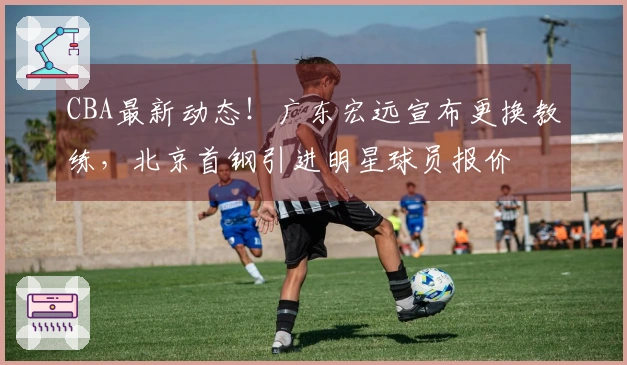 CBA最新动态！广东宏远宣布更换教练，北京首钢引进明星球员报价