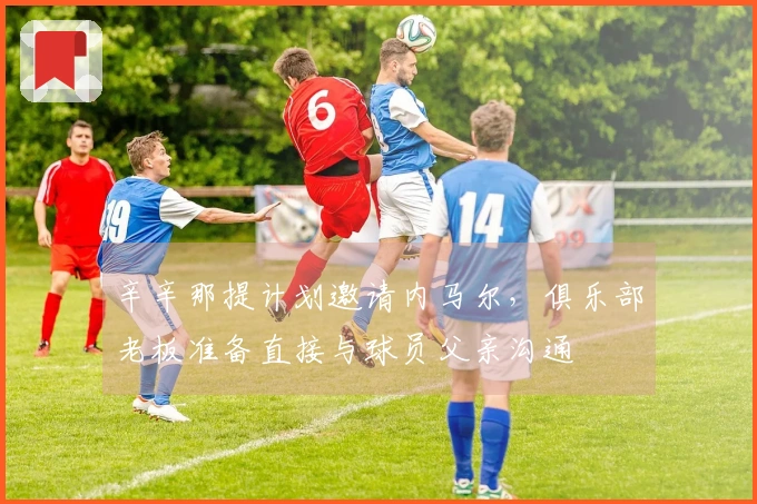 辛辛那提计划邀请内马尔，俱乐部老板准备直接与球员父亲沟通