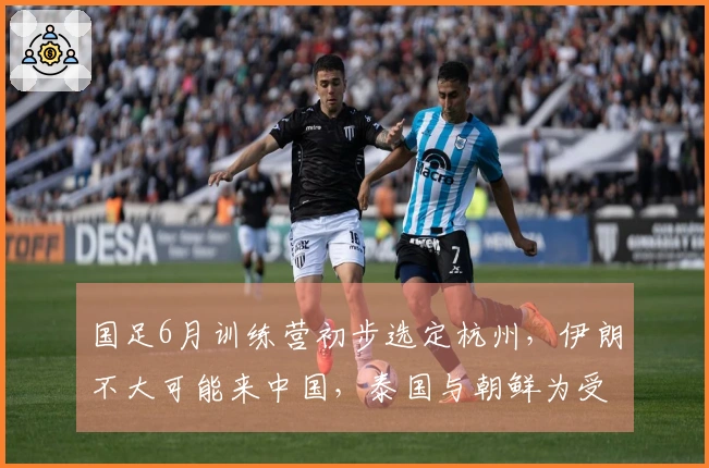 国足6月训练营初步选定杭州，伊朗不大可能来中国，泰国与朝鲜为受邀国家