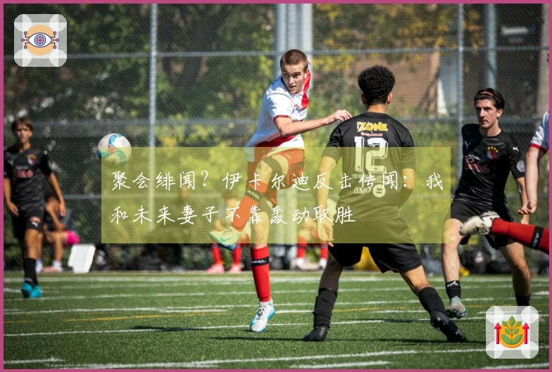 聚会绯闻？伊卡尔迪反击传闻：我和未来妻子不靠轰动取胜