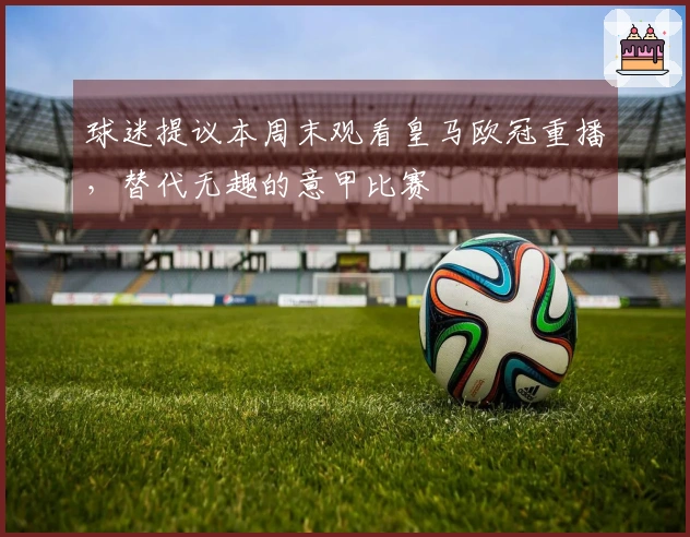 球迷提议本周末观看皇马欧冠重播，替代无趣的意甲比赛