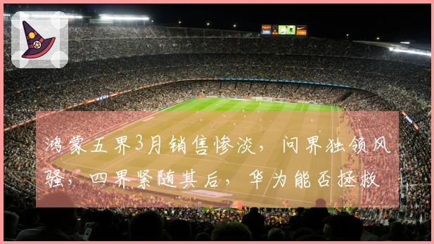 鸿蒙五界3月销售惨淡，问界独领风骚，四界紧随其后，华为能否拯救二线汽车品牌？